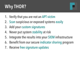 Why THOR? 
1. Verify that you are not an APT victim 
2. Scan suspicious or exposed systems easily 
3. Add your custom signatures 
4. Never put system stability at risk 
5. Integrate the results into your SIEM infrastructure 
6. Benefit from our secure indicator sharing program 
7. Receive free signature updates 
 