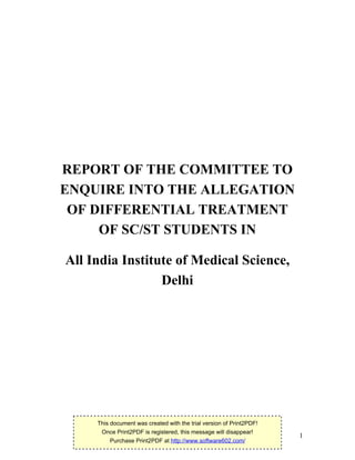 1
REPORT OF THE COMMITTEE TO
ENQUIRE INTO THE ALLEGATION
OF DIFFERENTIAL TREATMENT
OF SC/ST STUDENTS IN
All India Institute of Medical Science,
Delhi
This document was created with the trial version of Print2PDF!
Once Print2PDF is registered, this message will disappear!
Purchase Print2PDF at http://www.software602.com/
 
