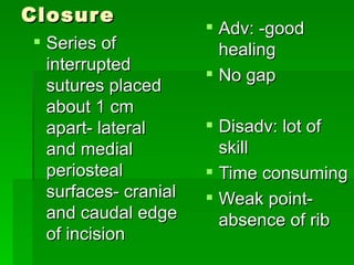 Closure
                       Adv: -good
 Series of             healing
  interrupted
                       No gap
  sutures placed
  about 1 cm
  apart- lateral       Disadv: lot of
  and medial            skill
  periosteal           Time consuming
  surfaces- cranial    Weak point-
  and caudal edge       absence of rib
  of incision
 