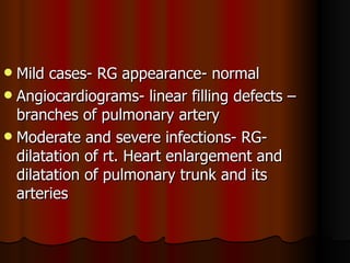  Mild cases- RG appearance- normal
 Angiocardiograms- linear filling defects –
  branches of pulmonary artery
 Moderate and severe infections- RG-
  dilatation of rt. Heart enlargement and
  dilatation of pulmonary trunk and its
  arteries
 