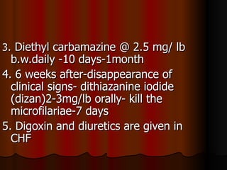 3. Diethyl carbamazine @ 2.5 mg/ lb
  b.w.daily -10 days-1month
4. 6 weeks after-disappearance of
  clinical signs- dithiazanine iodide
  (dizan)2-3mg/lb orally- kill the
  microfilariae-7 days
5. Digoxin and diuretics are given in
  CHF
 