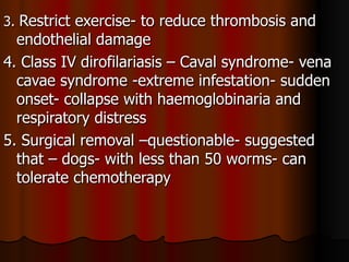 3. Restrict exercise- to reduce thrombosis and
  endothelial damage
4. Class IV dirofilariasis – Caval syndrome- vena
  cavae syndrome -extreme infestation- sudden
  onset- collapse with haemoglobinaria and
  respiratory distress
5. Surgical removal –questionable- suggested
  that – dogs- with less than 50 worms- can
  tolerate chemotherapy
 