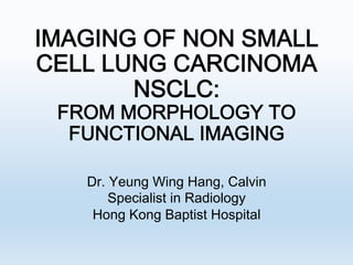 IMAGING OF NON SMALL
CELL LUNG CARCINOMA
NSCLC:  
FROM MORPHOLOGY TO
FUNCTIONAL IMAGING 
Dr. Yeung Wing Hang, Calvin
Specialist in Radiology
Hong Kong Baptist Hospital

 