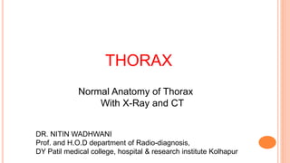 THORAX
Normal Anatomy of Thorax
With X-Ray and CT
DR. NITIN WADHWANI
Prof. and H.O.D department of Radio-diagnosis,
DY Patil medical college, hospital & research institute Kolhapur
 