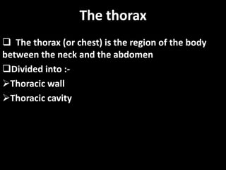 The thorax
 The thorax (or chest) is the region of the body
between the neck and the abdomen
Divided into :-
Thoracic wall
Thoracic cavity
 