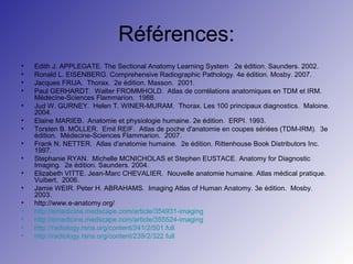 Références:
•
•
•
•
•
•
•
•
•
•
•
•
•
•
•
•

Edith J. APPLEGATE. The Sectional Anatomy Learning System 2e édition. Saunders. 2002.
Ronald L. EISENBERG. Comprehensive Radiographic Pathology. 4e édition. Mosby. 2007.
Jacques FRIJA. Thorax. 2e édition. Masson. 2001.
Paul GERHARDT. Walter FROMMHOLD. Atlas de corrélations anatomiques en TDM et IRM.
Médecine-Sciences Flammarion. 1988.
Jud W. GURNEY. Helen T. WINER-MURAM. Thorax. Les 100 principaux diagnostics. Maloine.
2004.
Elaine MARIEB. Anatomie et physiologie humaine. 2e édition. ERPI. 1993.
Torsten B. MÖLLER. Emil REIF. Atlas de poche d'anatomie en coupes sériées (TDM-IRM). 3e
édition. Médecine-Sciences Flammarion. 2007.
Frank N. NETTER. Atlas d'anatomie humaine. 2e édition. Rittenhouse Book Distributors Inc.
1997.
Stephanie RYAN. Michelle MCNICHOLAS et Stephen EUSTACE. Anatomy for Diagnostic
Imaging. 2e édition. Saunders. 2004.
Elizabeth VITTE. Jean-Marc CHEVALIER. Nouvelle anatomie humaine. Atlas médical pratique.
Vuibert. 2006.
Jamie WEIR. Peter H. ABRAHAMS. Imaging Atlas of Human Anatomy. 3e édition. Mosby.
2003.
http://www.e-anatomy.org/
http://emedicine.medscape.com/article/354931-imaging
http://emedicine.medscape.com/article/355524-imaging
http://radiology.rsna.org/content/241/2/501.full
http://radiology.rsna.org/content/239/2/322.full

 