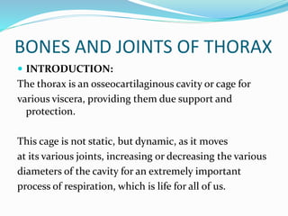 BONES AND JOINTS OF THORAX
 INTRODUCTION:
The thorax is an osseocartilaginous cavity or cage for
various viscera, providing them due support and
protection.
This cage is not static, but dynamic, as it moves
at its various joints, increasing or decreasing the various
diameters of the cavity for an extremely important
process of respiration, which is life for all of us.
 