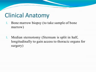 Clinical Anatomy
1. Bone marrow biopsy (to take sample of bone
marrow)
1. Median sternotomy (Sternum is split in half,
longitudinally to gain access to thoracic organs for
surgery)
 