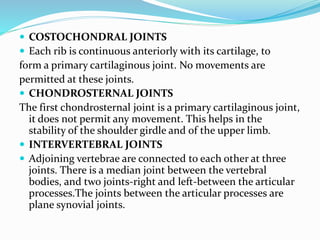 COSTOCHONDRAL JOINTS
 Each rib is continuous anteriorly with its cartilage, to
form a primary cartilaginous joint. No movements are
permitted at these joints.
 CHONDROSTERNAL JOINTS
The first chondrosternal joint is a primary cartilaginous joint,
it does not permit any movement. This helps in the
stability of the shoulder girdle and of the upper limb.
 INTERVERTEBRAL JOINTS
 Adjoining vertebrae are connected to each other at three
joints. There is a median joint between the vertebral
bodies, and two joints-right and left-between the articular
processes.The joints between the articular processes are
plane synovial joints.
 