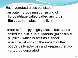 Each vertebral discs consist of:
an outer fibrous ring consisting of
fibrocartilage called called annulus
fibrosus (annalus = ringlike).
Inner soft, pulpy, highly elastic substance
called the nucleus pulposus (pulposus =
pulplike), which is acts as a shock
absorber, absorbing the impact of the
body's daily activities and keeping the two
vertebrae separated
65
 