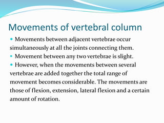 Movements of vertebral column
 Movements between adjacent vertebrae occur
simultaneously at all the joints connecting them.
 Movement between any two vertebrae is slight.
 However, when the movements between several
vertebrae are added together the total range of
movement becomes considerable. The movements are
those of flexion, extension, lateral flexion and a certain
amount of rotation.
 