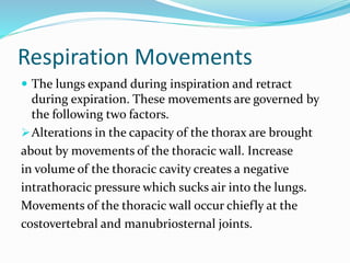 Respiration Movements
 The lungs expand during inspiration and retract
during expiration. These movements are governed by
the following two factors.
Alterations in the capacity of the thorax are brought
about by movements of the thoracic wall. Increase
in volume of the thoracic cavity creates a negative
intrathoracic pressure which sucks air into the lungs.
Movements of the thoracic wall occur chiefly at the
costovertebral and manubriosternal joints.
 