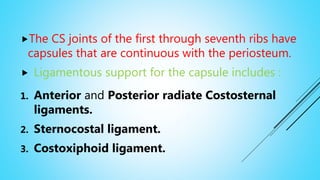The CS joints of the first through seventh ribs have
capsules that are continuous with the periosteum.
 Ligamentous support for the capsule includes :
1. Anterior and Posterior radiate Costosternal
ligaments.
2. Sternocostal ligament.
3. Costoxiphoid ligament.
 