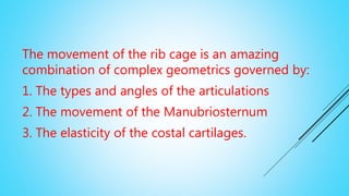The movement of the rib cage is an amazing
combination of complex geometrics governed by:
1. The types and angles of the articulations
2. The movement of the Manubriosternum
3. The elasticity of the costal cartilages.
 