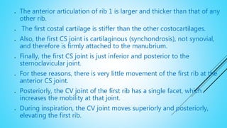  The anterior articulation of rib 1 is larger and thicker than that of any
other rib.
 The first costal cartilage is stiffer than the other costocartilages.
 Also, the first CS joint is cartilaginous (synchondrosis), not synovial,
and therefore is firmly attached to the manubrium.
 Finally, the first CS joint is just inferior and posterior to the
sternoclavicular joint.
 For these reasons, there is very little movement of the first rib at the
anterior CS joint.
 Posteriorly, the CV joint of the first rib has a single facet, which
increases the mobility at that joint.
 During inspiration, the CV joint moves superiorly and posteriorly,
elevating the first rib.
 