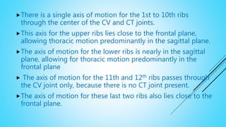 There is a single axis of motion for the 1st to 10th ribs
through the center of the CV and CT joints.
This axis for the upper ribs lies close to the frontal plane,
allowing thoracic motion predominantly in the sagittal plane.
The axis of motion for the lower ribs is nearly in the sagittal
plane, allowing for thoracic motion predominantly in the
frontal plane
 The axis of motion for the 11th and 12th ribs passes through
the CV joint only, because there is no CT joint present.
The axis of motion for these last two ribs also lies close to the
frontal plane.
 