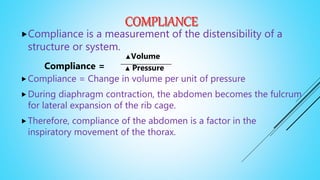 Compliance is a measurement of the distensibility of a
structure or system.
Compliance =
Compliance = Change in volume per unit of pressure
During diaphragm contraction, the abdomen becomes the fulcrum
for lateral expansion of the rib cage.
Therefore, compliance of the abdomen is a factor in the
inspiratory movement of the thorax.
▲Volume
▲ Pressure
 