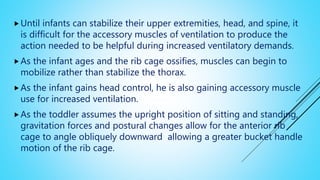 Until infants can stabilize their upper extremities, head, and spine, it
is difficult for the accessory muscles of ventilation to produce the
action needed to be helpful during increased ventilatory demands.
As the infant ages and the rib cage ossifies, muscles can begin to
mobilize rather than stabilize the thorax.
As the infant gains head control, he is also gaining accessory muscle
use for increased ventilation.
As the toddler assumes the upright position of sitting and standing,
gravitation forces and postural changes allow for the anterior rib
cage to angle obliquely downward allowing a greater bucket handle
motion of the rib cage.
 