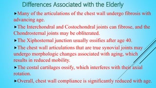 Many of the articulations of the chest wall undergo fibrosis with
advancing age.
The Interchondral and Costochondral joints can fibrose, and the
Chondrosternal joints may be obliterated.
The Xiphosternal junction usually ossifies after age 40.
The chest wall articulations that are true synovial joints may
undergo morphologic changes associated with aging, which
results in reduced mobility.
The costal cartilages ossify, which interferes with their axial
rotation.
Overall, chest wall compliance is significantly reduced with age.
 