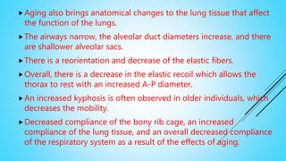 Aging also brings anatomical changes to the lung tissue that affect
the function of the lungs.
The airways narrow, the alveolar duct diameters increase, and there
are shallower alveolar sacs.
There is a reorientation and decrease of the elastic fibers.
Overall, there is a decrease in the elastic recoil which allows the
thorax to rest with an increased A-P diameter.
An increased kyphosis is often observed in older individuals, which
decreases the mobility.
Decreased compliance of the bony rib cage, an increased
compliance of the lung tissue, and an overall decreased compliance
of the respiratory system as a result of the effects of aging.
 