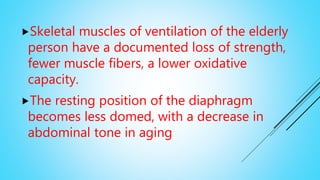 Skeletal muscles of ventilation of the elderly
person have a documented loss of strength,
fewer muscle fibers, a lower oxidative
capacity.
The resting position of the diaphragm
becomes less domed, with a decrease in
abdominal tone in aging
 