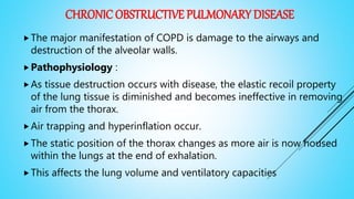 CHRONIC OBSTRUCTIVE PULMONARY DISEASE
The major manifestation of COPD is damage to the airways and
destruction of the alveolar walls.
Pathophysiology :
As tissue destruction occurs with disease, the elastic recoil property
of the lung tissue is diminished and becomes ineffective in removing
air from the thorax.
Air trapping and hyperinflation occur.
The static position of the thorax changes as more air is now housed
within the lungs at the end of exhalation.
This affects the lung volume and ventilatory capacities
 