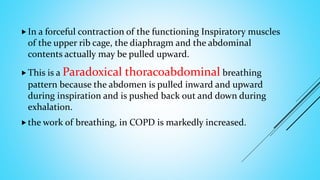 In a forceful contraction of the functioning Inspiratory muscles
of the upper rib cage, the diaphragm and the abdominal
contents actually may be pulled upward.
This is a Paradoxical thoracoabdominal breathing
pattern because the abdomen is pulled inward and upward
during inspiration and is pushed back out and down during
exhalation.
the work of breathing, in COPD is markedly increased.
 