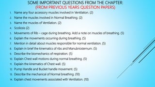 SOME IMPORTANT QUESTIONS FROM THE CHAPTER:
(FROM PREVIOUS YEARS QUESTION PAPERS)
1. Name any four accessory muscles involved in Ventilation. (2)
2. Name the muscles involved in Normal Breathing. (2)
3. Name the muscles of Ventilation. (2)
4. Scoliosis (2)
5. Movements of Rib – cage during breathing. Add a note on muscles of breathing. (5)
6. Explain the movements occurring during breathing. (5)
7. Mention in detail about muscles responsible for normal ventilation. (5)
8. Explain in brief the kinematics of ribs and Manubriosternum. (5)
9. Describe the biomechanics of respiration. (5)
10. Explain Chest wall motions during normal breathing. (5)
11. Explain the kinematics of Chest wall. (5)
12. Pump Handle and Bucket handle movement. (5)
13. Describe the mechanical of Normal breathing. (10)
14. Explain chest movements associated with Ventilation. (10)
 
