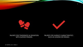 PALPATE FOR TENDERNESS & SENSATION
WITH GLOVED FINGERS.
PALPATE FOR SURFACE CHARACTERISTICS
SUCH AS LESIONS OR MASSES.
BY: ROMMEL LUIS C. ISRAEL III
6
 