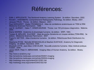 Références:
• Edith J. APPLEGATE. The Sectional Anatomy Learning System 2e édition. Saunders. 2002.
• Ronald L. EISENBERG. Comprehensive Radiographic Pathology. 4e édition. Mosby. 2007.
• Jacques FRIJA. Thorax. 2e édition. Masson. 2001.
• Paul GERHARDT. Walter FROMMHOLD. Atlas de corrélations anatomiques en TDM et IRM.
Médecine-Sciences Flammarion. 1988.
• Jud W. GURNEY. Helen T. WINER-MURAM. Thorax. Les 100 principaux diagnostics. Maloine.
2004.
• Elaine MARIEB. Anatomie et physiologie humaine. 2e édition. ERPI. 1993.
• Torsten B. MÖLLER. Emil REIF. Atlas de poche d'anatomie en coupes sériées (TDM-IRM). 3e
édition. Médecine-Sciences Flammarion. 2007.
• Frank N. NETTER. Atlas d'anatomie humaine. 2e édition. Rittenhouse Book Distributors Inc.
1997.
• Stephanie RYAN. Michelle MCNICHOLAS et Stephen EUSTACE. Anatomy for Diagnostic
Imaging. 2e édition. Saunders. 2004.
• Elizabeth VITTE. Jean-Marc CHEVALIER. Nouvelle anatomie humaine. Atlas médical pratique.
Vuibert. 2006.
• Jamie WEIR. Peter H. ABRAHAMS. Imaging Atlas of Human Anatomy. 3e édition. Mosby.
2003.
• http://www.e-anatomy.org/
• http://emedicine.medscape.com/article/354931-imaging
• http://emedicine.medscape.com/article/355524-imaging
• http://radiology.rsna.org/content/241/2/501.full
• http://radiology.rsna.org/content/239/2/322.full
 