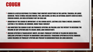 COUGH
• COUGH IS A REFLEX RESPONSE TO STIMULI THAT IRRITATE RECEPTORS IN THE LARYNX, TRACHEA, OR LARGE
BRONCHI. THESE STIMULI INCLUDE MUCUS, PUS, AND BLOOD, AS WELL AS EXTERNAL AGENTS SUCH AS DUST,
FOREIGN BODIES, OR EVEN EXTREMELY HOT OR COLD AIR
• DURATION OF THE COUGH IS IMPORTANT: IS THE COUGH ACUTE, LASTING LESS THAN 3 WEEKS; SUBACUTE,
LASTING 3 TO 8 WEEKS; OR CHRONIC, MORE THAN 8 WEEKS?
• ASK WHETHER THE COUGH IS DRY OR PRODUCES SPUTUM, OR PHLEGM. ASK THE PATIENT TO DESCRIBE THE
VOLUME OF ANY SPUTUM AND ITS COLOR, ODOR, AND CONSISTENCY.
• MUCOID SPUTUM IS TRANSLUCENT, WHITE, OR GRAY; PURULENT SPUTUM IS YELLOW OR GREEN FOUL-
SMELLING SPUTUM IS PRESENT IN ANAEROBIC LUNG ABSCESS; TENACIOUS SPUTUM IN CYSTIC FIBROSIS
LARGE VOLUMES OF PURULENT SPUTUM ARE PRESENT IN BRONCHIECTASIS OR LUNG ABSCESS
 