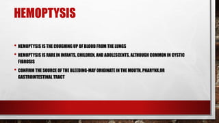 HEMOPTYSIS
• HEMOPTYSIS IS THE COUGHING UP OF BLOOD FROM THE LUNGS
• HEMOPTYSIS IS RARE IN INFANTS, CHILDREN, AND ADOLESCENTS, ALTHOUGH COMMON IN CYSTIC
FIBROSIS
• CONFIRM THE SOURCE OF THE BLEEDING-MAY ORIGINATE IN THE MOUTH, PHARYNX,OR
GASTROINTESTINAL TRACT
 