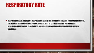 RESPIRATORY RATE
• RESPIRATORY RATE: A PERSON'S RESPIRATORY RATE IS THE NUMBER OF BREATHS YOU TAKE PER MINUTE.
THE NORMAL RESPIRATION RATE FOR AN ADULT AT REST IS 12 TO 20 BREATHS PER MINUTE. A
RESPIRATION RATE UNDER 12 OR OVER 25 BREATHS PER MINUTE WHILE RESTING IS CONSIDERED
ABNORMAL.
 