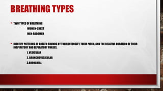 BREATHING TYPES
• TWO TYPES OF BREATHING
WOMEN-CHEST
MEN-ABDOMEN
• IDENTIFY PATTERNS OF BREATH SOUNDS BY THEIR INTENSITY, THEIR PITCH, AND THE RELATIVE DURATION OF THEIR
INSPIRATORY AND EXPIRATORY PHASES.
1. VESICULAR
2. BRONCHOVESICULAR
3.BRONCHIAL
 