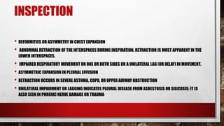 INSPECTION
• DEFORMITIES OR ASYMMETRY IN CHEST EXPANSION
• ABNORMAL RETRACTION OF THE INTERSPACES DURING INSPIRATION. RETRACTION IS MOST APPARENT IN THE
LOWER INTERSPACES.
• IMPAIRED RESPIRATORY MOVEMENT ON ONE OR BOTH SIDES OR A UNILATERAL LAG (OR DELAY) IN MOVEMENT.
• ASYMMETRIC EXPANSION IN PLEURAL EFFUSION
• RETRACTION OCCURS IN SEVERE ASTHMA, COPD, OR UPPER AIRWAY OBSTRUCTION
• UNILATERAL IMPAIRMENT OR LAGGING INDICATES PLEURAL DISEASE FROM ASBESTOSIS OR SILICOSIS; IT IS
ALSO SEEN IN PHRENIC NERVE DAMAGE OR TRAUMA
 
