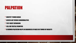 PALPATION
• IDENTIFY TENDER AREAS
• ASSESS ANY VISIBLE ABNORMALITIES
• TEST CHEST EXPANSION
• FEEL FOR TACTILE FREMITUS
• IN WOMEN PALPATION HELPS IN DIAGNOSIS OF MASS OR TUMOR OF BREASTS
 