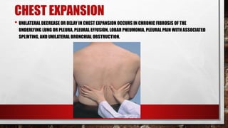 CHEST EXPANSION
• UNILATERAL DECREASE OR DELAY IN CHEST EXPANSION OCCURS IN CHRONIC FIBROSIS OF THE
UNDERLYING LUNG OR PLEURA, PLEURAL EFFUSION, LOBAR PNEUMONIA, PLEURAL PAIN WITH ASSOCIATED
SPLINTING, AND UNILATERAL BRONCHIAL OBSTRUCTION.
 