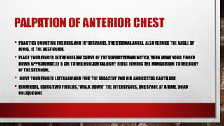 PALPATION OF ANTERIOR CHEST
• PRACTICE COUNTING THE RIBS AND INTERSPACES. THE STERNAL ANGLE, ALSO TERMED THE ANGLE OF
LOUIS, IS THE BEST GUIDE.
• PLACE YOUR FINGER IN THE HOLLOW CURVE OF THE SUPRASTERNAL NOTCH, THEN MOVE YOUR FINGER
DOWN APPROXIMATELY 5 CM TO THE HORIZONTAL BONY RIDGE JOINING THE MANUBRIUM TO THE BODY
OF THE STERNUM.
• MOVE YOUR FINGER LATERALLY AND FIND THE ADJACENT 2ND RIB AND COSTAL CARTILAGE
• FROM HERE, USING TWO FINGERS, “WALK DOWN” THE INTERSPACES, ONE SPACE AT A TIME, ON AN
OBLIQUE LINE
 