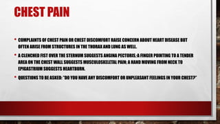 CHEST PAIN
• COMPLAINTS OF CHEST PAIN OR CHEST DISCOMFORT RAISE CONCERN ABOUT HEART DISEASE BUT
OFTEN ARISE FROM STRUCTURES IN THE THORAX AND LUNG AS WELL.
• A CLENCHED FIST OVER THE STERNUM SUGGESTS ANGINA PECTORIS; A FINGER POINTING TO A TENDER
AREA ON THE CHEST WALL SUGGESTS MUSCULOSKELETAL PAIN; A HAND MOVING FROM NECK TO
EPIGASTRIUM SUGGESTS HEARTBURN.
• QUESTIONS TO BE ASKED: ”DO YOU HAVE ANY DISCOMFORT OR UNPLEASANT FEELINGS IN YOUR CHEST?”
 
