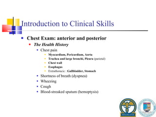 Introduction to Clinical Skills Chest Exam: anterior and posterior The Health History Chest pain Myocardium, Pericardium, Aorta Trachea and large bronchi, Pleura  (parietal) Chest wall Esophagus Extrathoracic :  Gallbladder, Stomach Shortness of breath (dyspnea) Wheezing Cough Blood-streaked sputum (hemoptysis) 