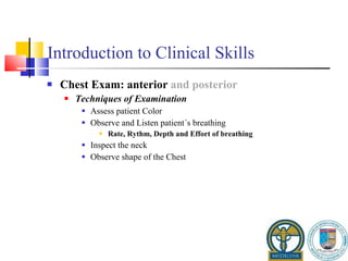 Introduction to Clinical Skills Chest Exam: anterior  and posterior Techniques of Examination Assess patient Color Observe and Listen patient´s breathing Rate, Rythm, Depth and Effort of breathing Inspect the neck Observe shape of the Chest 