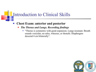 Introduction to Clinical Skills Chest Exam: anterior and posterior The Thorax and Lungs. Recording findings “ Thorax is symmetric with good expansion. Lungs resonant. Breath sounds vesicular, no rales, wheezes, or rhonchi. Diaphragms descend 4 cm bilaterally”. 