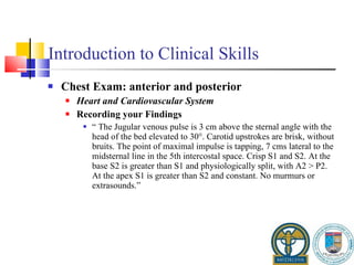 Introduction to Clinical Skills Chest Exam: anterior and posterior Heart and Cardiovascular System Recording your Findings “  The Jugular venous pulse is 3 cm above the sternal angle with the head of the bed elevated to 30°. Carotid upstrokes are brisk, without bruits. The point of maximal impulse is tapping, 7 cms lateral to the midsternal line in the 5th intercostal space. Crisp S1 and S2. At the base S2 is greater than S1 and physiologically split, with A2 > P2. At the apex S1 is greater than S2 and constant. No murmurs or extrasounds.” 