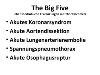 The Big Five
  lebensbedrohliche Erkrankungen mit Thoraxschmerz

• Akutes Koronarsyndrom
• Akute Aortendissektion
• Akute Lungenarterienembolie
• Spannungspneumothorax
• Akute Ösophagusruptur
 