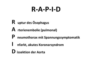 R-A-P-I-D
R uptur des Ösophagus
A rterienembolie (pulmonal)
P neumothorax mit Spannungssymptomatik
I nfarkt, akutes Koronarsyndrom
D issektion der Aorta
 
