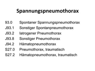 Spannungspneumothorax
93.0    Spontaner Spannungspneumothorax
J93.1   Sonstiger Spontanpneumothorax
J93.2   Iatrogener Pneumothorax
J93.8   Sonstiger Pneumothorax
J94.2   Hämatopneumothorax
S27.0   Pneumothorax, traumatisch
S27.2   Hämatopneumothorax, traumatisch
 