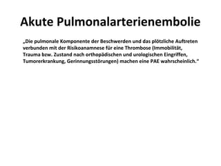 Akute Pulmonalarterienembolie
„Die pulmonale Komponente der Beschwerden und das plötzliche Auftreten
verbunden mit der Risikoanamnese für eine Thrombose (Immobilität,
Trauma bzw. Zustand nach orthopädischen und urologischen Eingriffen,
Tumorerkrankung, Gerinnungsstörungen) machen eine PAE wahrscheinlich.“
 