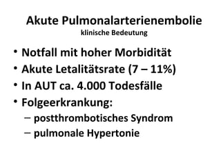 Akute Pulmonalarterienembolie
               klinische Bedeutung

•   Notfall mit hoher Morbidität
•   Akute Letalitätsrate (7 – 11%)
•   In AUT ca. 4.000 Todesfälle
•   Folgeerkrankung:
    – postthrombotisches Syndrom
    – pulmonale Hypertonie
 