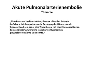 Akute Pulmonalarterienembolie
                               Therapie

„Man kann aus Studien ableiten, dass vor allem bei Patienten
im Schock, bei denen eine rasche Besserung der Hämodynamik
lebensrettend sein kann, eine Thrombolyse mit einer fibrinspezifischen
Substanz unter Anwendung eines Kurzzeitlyseregimes
prognoseverbessernd sein könnte.“
 