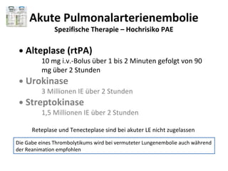 Akute Pulmonalarterienembolie
               Spezifische Therapie – Hochrisiko PAE

 ●   Alteplase (rtPA)
          10 mg i.v.-Bolus über 1 bis 2 Minuten gefolgt von 90
          mg über 2 Stunden
 ●   Urokinase
          3 Millionen IE über 2 Stunden
 ●   Streptokinase
          1,5 Millionen IE über 2 Stunden

      Reteplase und Tenecteplase sind bei akuter LE nicht zugelassen
Die Gabe eines Thrombolytikums wird bei vermuteter Lungenembolie auch während
der Reanimation empfohlen
 